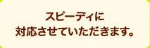 スピーディに対応させていただきます。